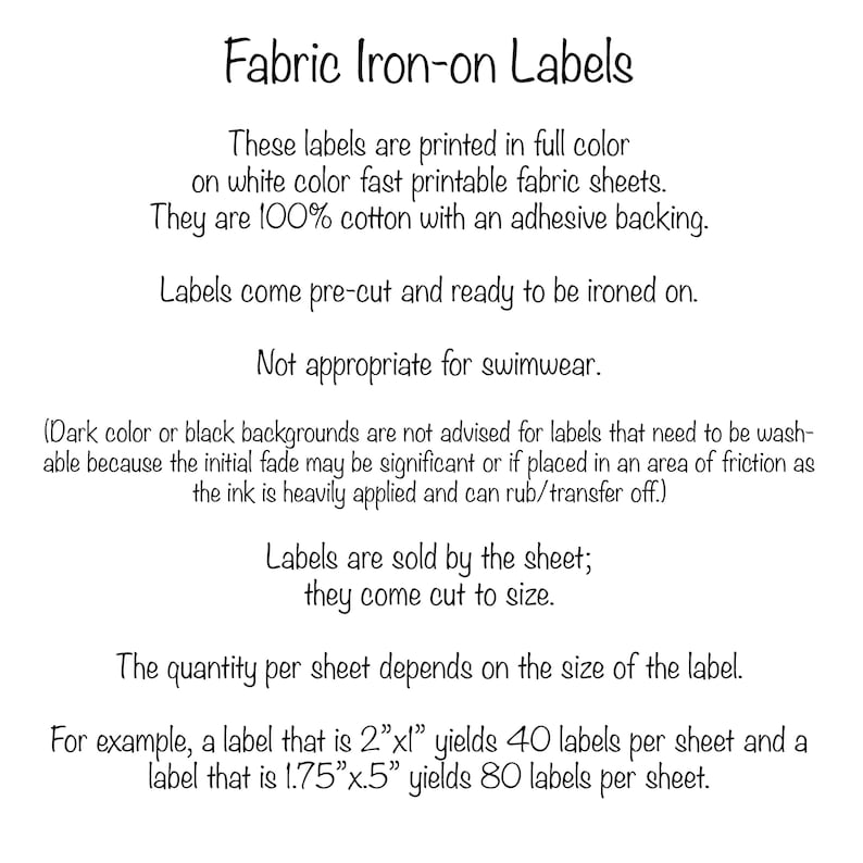 Pu&ograve; includere: Testo su sfondo bianco che spiega come utilizzare etichette termoadesive per tessuti. Il testo dice "Fabric Iron-on Labels" e include informazioni sulle etichette stampate a colori su fogli di tessuto stampabile a rapida asciugatura di colore bianco. Il testo dice anche che le etichette sono in 100% cotone con un retro adesivo e sono pretagliate e pronte per essere stirate. Il testo dice anche che le etichette non sono adatte per costumi da bagno e che i colori scuri o gli sfondi neri non sono consigliati per le etichette che devono essere lavabili perch&eacute; lo sbiadimento iniziale potrebbe essere significativo o se posizionate in un'area di attrito poich&eacute; l'inchiostro &egrave; applicato in modo pesante e pu&ograve; sfregare/trasferirsi. Il testo dice anche che le etichette sono vendute per foglio e sono tagliate su misura. Il testo dice anche che la quantit&agrave; per foglio dipende dalla dimensione dell'etichetta. Ad esempio, un'etichetta di 2"x1" produce 40 etichette per foglio e un'etichetta di 1,75"x0,5" produce 80 etichette per foglio.