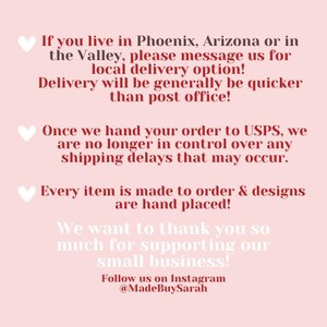 May include: Text on a pink background with a heart symbol before each paragraph. The text reads: "If you live in Phoenix, Arizona or in the Valley, please message us for local delivery option! Delivery will be generally be quicker than post office! Once we hand your order to USPS, we are no longer in control over any shipping delays that may occur. Every item is made to order & designs are hand placed! We want to thank you so much for supporting our small business! Follow us on Instagram @MadeBuySarah"