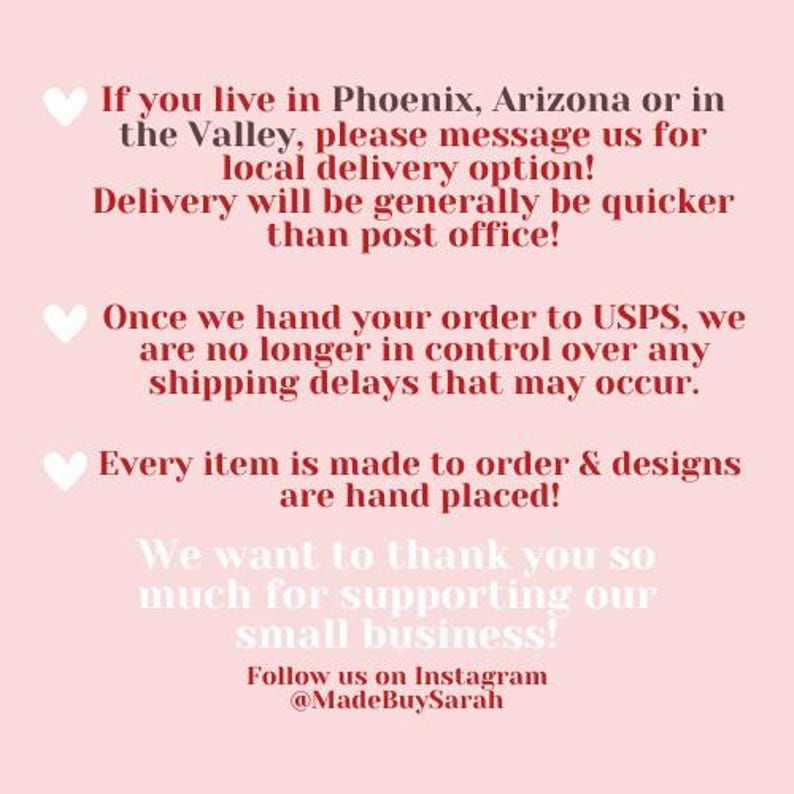 May include: Text on a pink background with a heart symbol before each paragraph. The text reads: "If you live in Phoenix, Arizona or in the Valley, please message us for local delivery option! Delivery will be generally be quicker than post office! Once we hand your order to USPS, we are no longer in control over any shipping delays that may occur. Every item is made to order & designs are hand placed! We want to thank you so much for supporting our small business! Follow us on Instagram @MadeBuySarah"