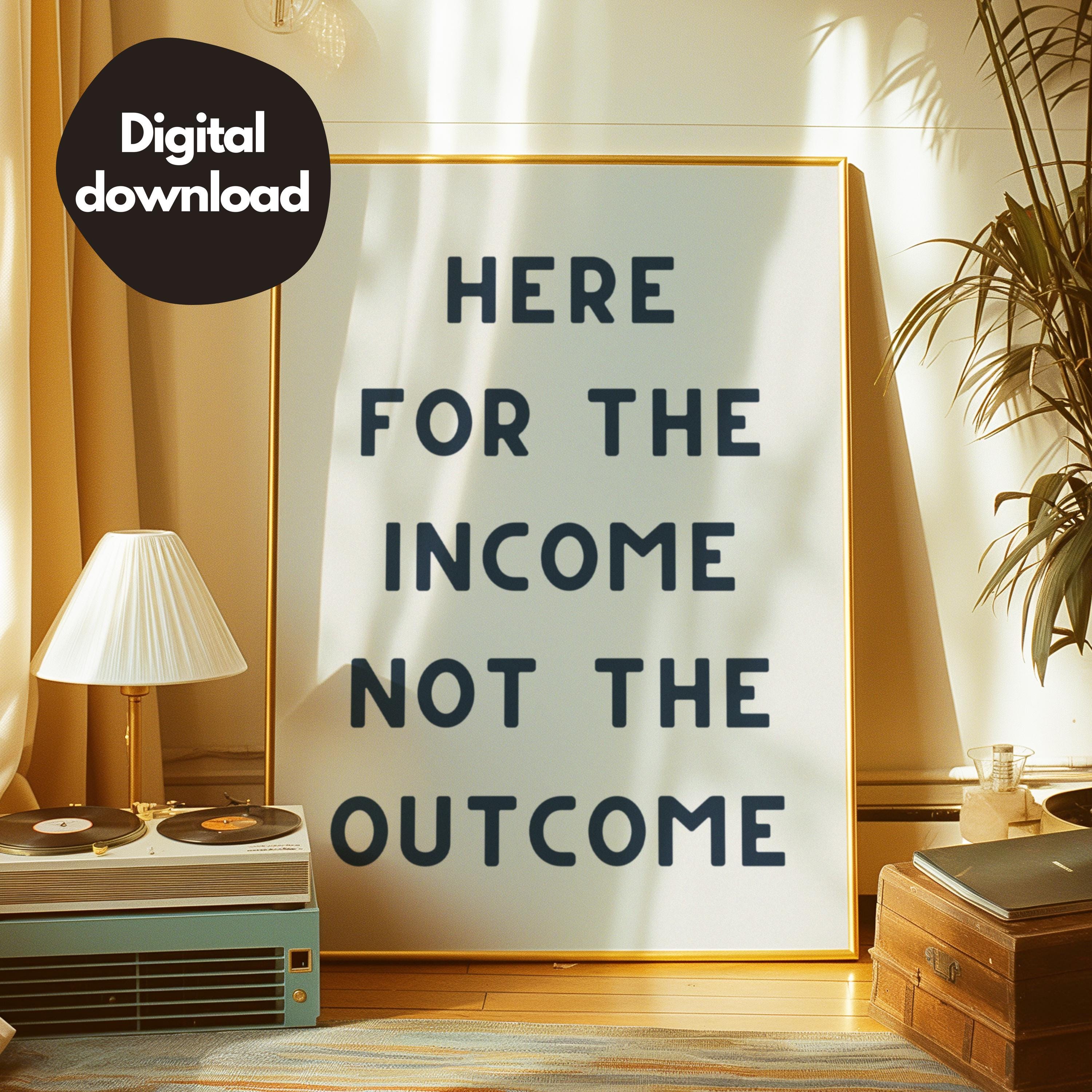 Here for the Income Not the Outcome Print, Trendy Wall Art, Typography ...