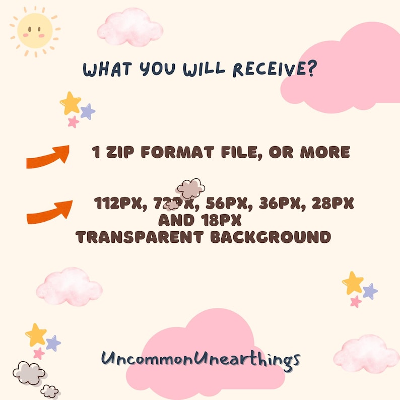 May include: A graphic with a light pink and light blue background with white clouds and yellow stars. The text "WHAT YOU WILL RECEIVE?" is in brown text. The text "1 ZIP FORMAT FILE, OR MORE" is in brown text with an orange arrow pointing to the right. The text "112PX, 72PX, 56PX, 36PX, 28PX AND 18PX TRANSPARENT BACKGROUND" is in brown text with an orange arrow pointing to the right. The text "Uncommon Unearthings" is in brown text at the bottom of the graphic.