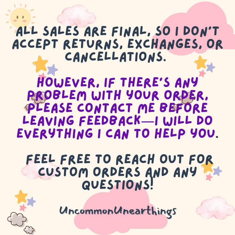 May include: A pink and white graphic with a message about final sales and customer service. The text reads: "All sales are final, so I don't accept returns, exchanges, or cancellations. However, if there's any problem with your order, please contact me before leaving feedback - I will do everything I can to help you. Feel free to reach out for custom orders and any questions!" The graphic also includes the text "Uncommon Unearthings".