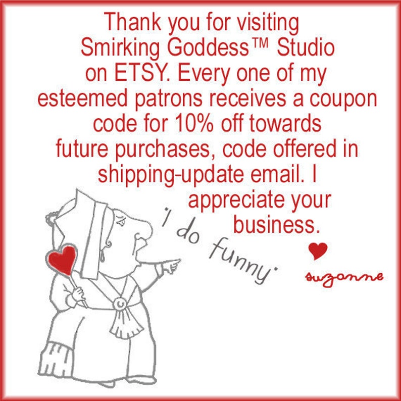 May include: A cartoon illustration of a woman with a crown and a heart-shaped lollipop. The text reads: "Thank you for visiting Smirking Goddess&trade; Studio on ETSY. Every one of my esteemed patrons receives a coupon code for 10% off towards future purchases, code offered in shipping-update email. I appreciate your business. 'I do funny' suzanne"