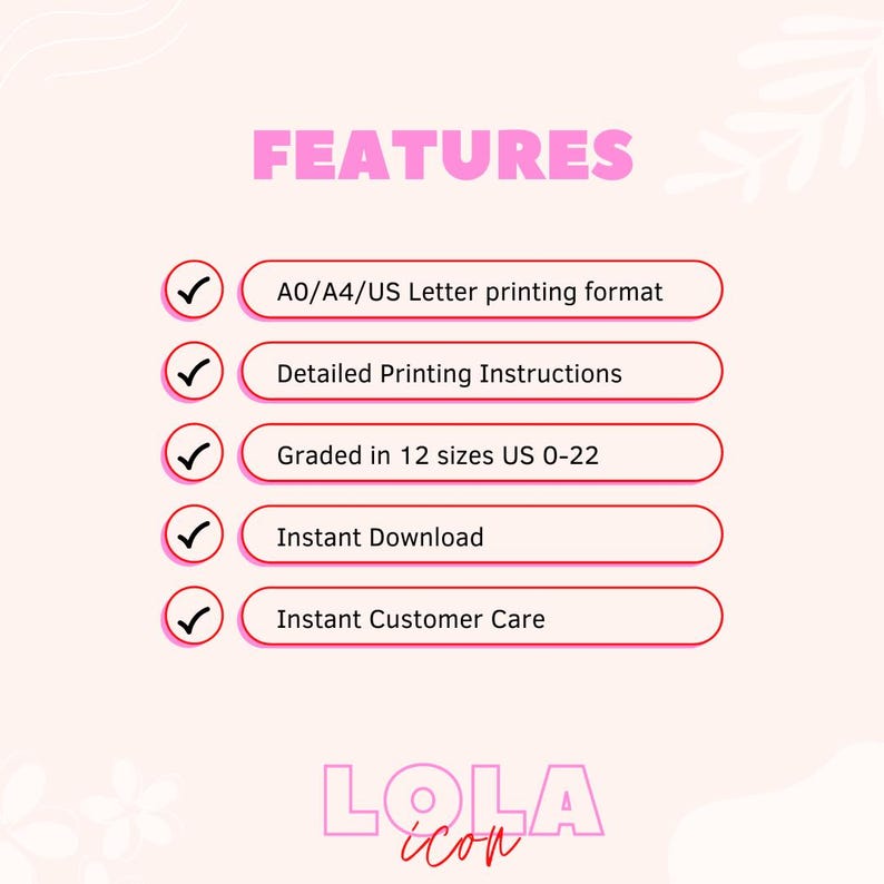 May include: A pink graphic with the word "FEATURES" in bold, pink letters. Five checkmarks with pink circles are next to the following text: "A0/A4/US Letter printing format", "Detailed Printing Instructions", "Graded in 12 sizes US 0-22", "Instant Download", and "Instant Customer Care". The graphic also includes the text "LOLA icon" in pink letters.
