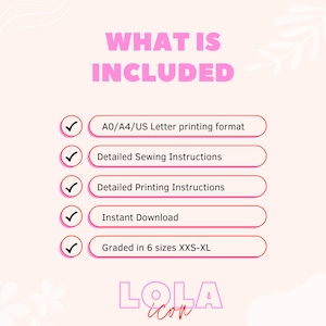 May include: A pink and white graphic with the text "WHAT IS INCLUDED" in black. A checklist with five items is shown with checkmarks next to each item. The items are: A0/A4/US Letter printing format, Detailed Sewing Instructions, Detailed Printing Instructions, Instant Download, Graded in 6 sizes XXS-XL. The graphic also includes the text "LOLA" in pink and white.