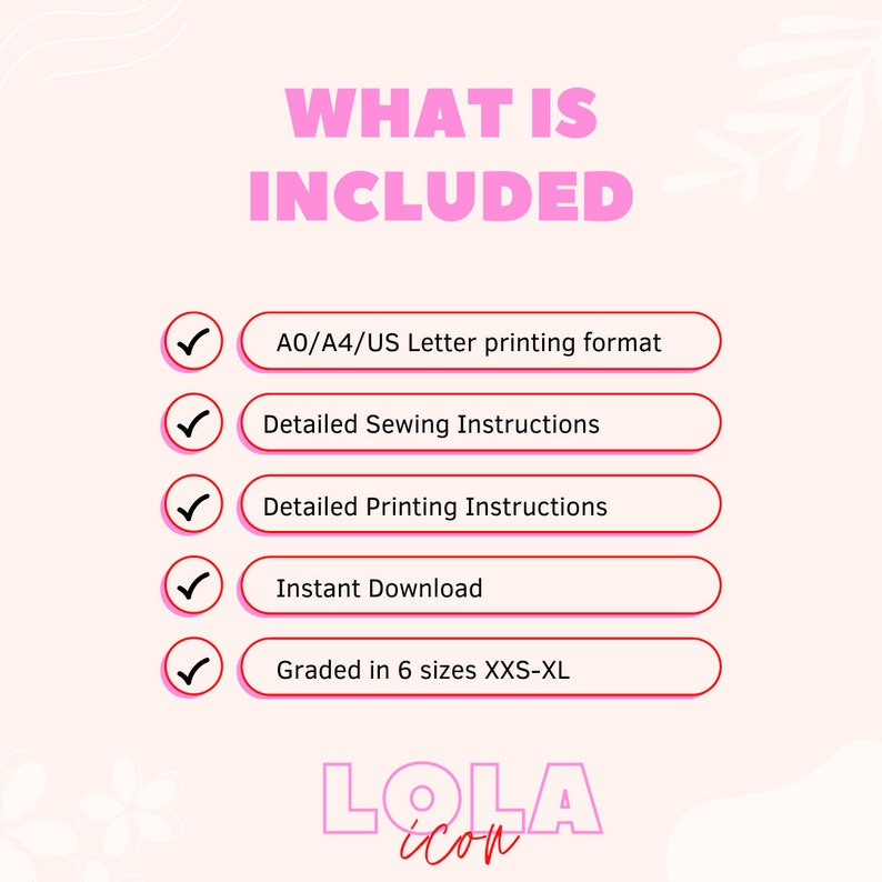 May include: A pink and white graphic with the text "WHAT IS INCLUDED" in black. A checklist with five items is shown with checkmarks next to each item. The items are: A0/A4/US Letter printing format, Detailed Sewing Instructions, Detailed Printing Instructions, Instant Download, Graded in 6 sizes XXS-XL. The graphic also includes the text "LOLA" in pink and white.