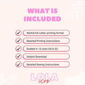 May include: A pink and white graphic with the text "WHAT IS INCLUDED" in pink. A checklist with five items is shown with checkmarks next to each item. The items are: A0/A4/US Letter printing format, Detailed Printing Instructions, Graded in 12 sizes US 0-22, Instant Download, and Detailed Sewing Instructions. The graphic also includes the text "LOLA" in pink and white.