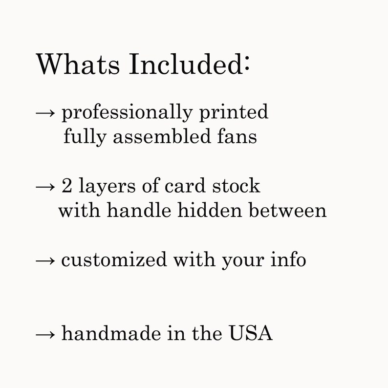 May include: A list of what is included with a purchase. The list includes: professionally printed, fully assembled fans, 2 layers of card stock with handle hidden between, customized with your info, and handmade in the USA.