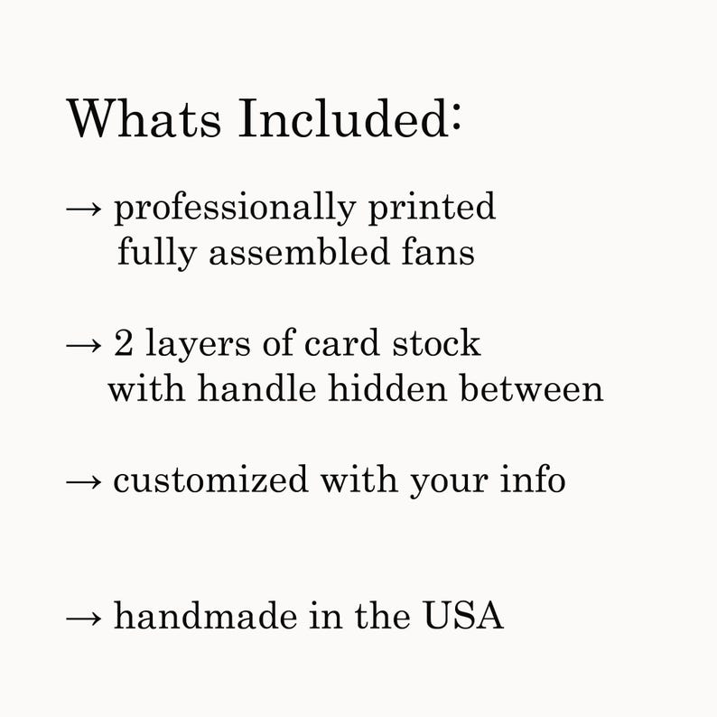 May include: A list of what is included with a purchase. The list includes: professionally printed, fully assembled fans, 2 layers of card stock with handle hidden between, customized with your info, and handmade in the USA.