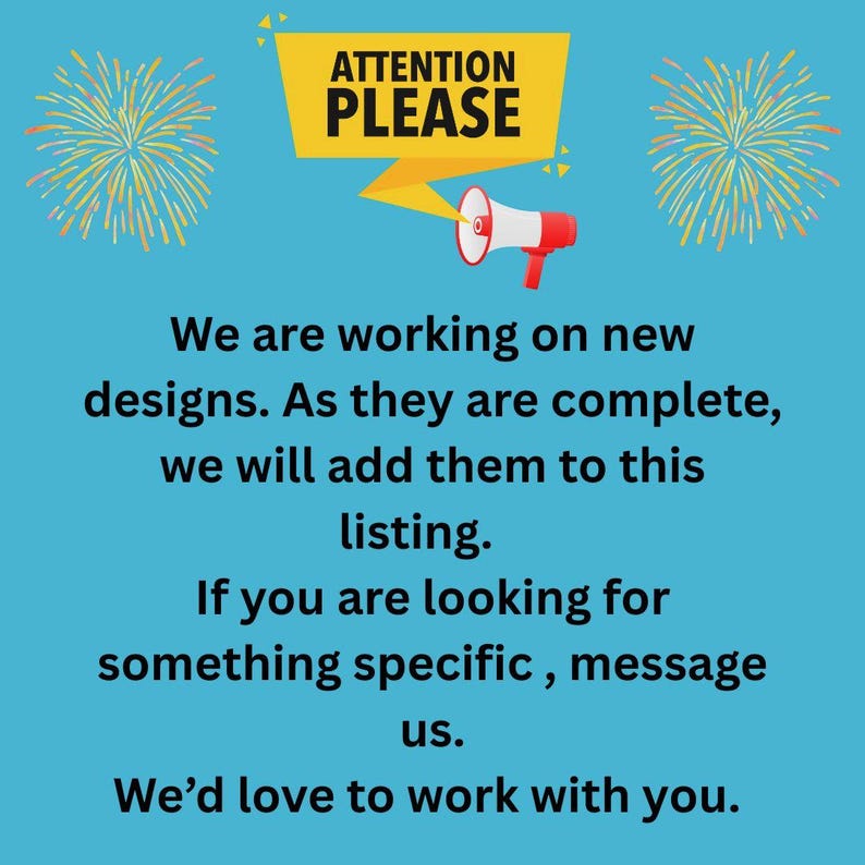 May include: A light blue informational graphic featuring a yellow banner with the text ATTENTION PLEASE and a red and white megaphone. The text reads: We are working on new designs. As they are complete, we will add them to this listing. If you are looking for something specific, message us. We&rsquo;d love to work with you.