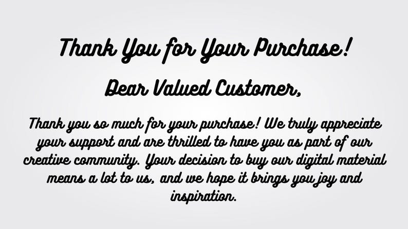 May include: Thank You for Your Purchase! Dear Valued Customer. Thank you so much for your purchase! We truly appreciate your support and are thrilled to have you as part of our creative community. Your decision to buy our digital material means a lot to us, and we hope it brings you joy and inspiration.
