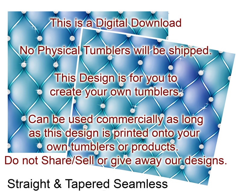 May include: Digital download of a design for creating your own tumblers. The design features a blue and turquoise quilted pattern with silver rhinestones. The text "This is a Digital Download" is at the top of the image. The text "No Physical Tumblers will be shipped." is below the first line of text. The text "This Design is for you to create your own tumblers." is below the second line of text. The text "Can be used commercially as long as this design is printed onto your own tumblers or products." is below the third line of text. The text "Do not Share/Sell or give away our designs." is below the fourth line of text. The text "Straight & Tapered Seamless" is at the bottom of the image.