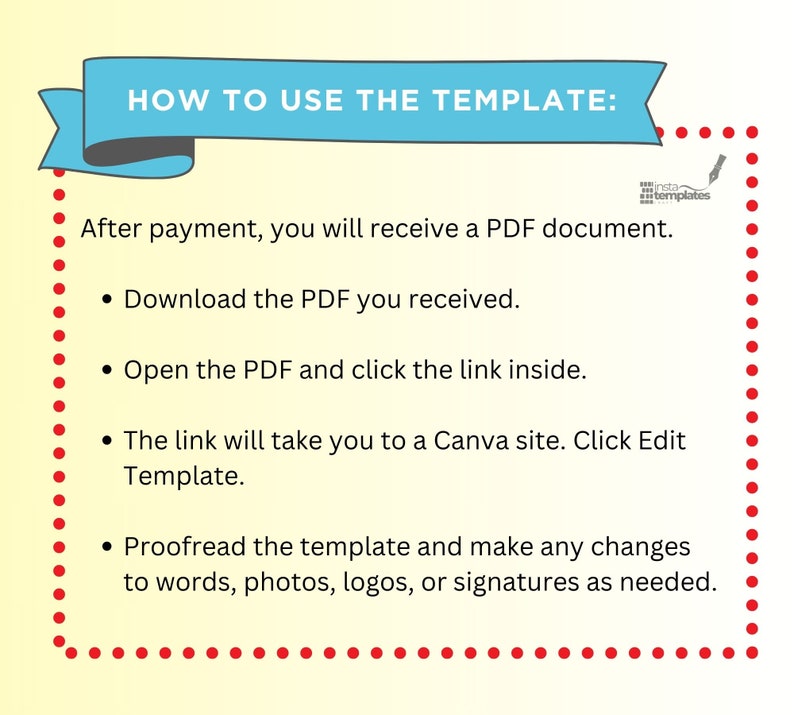 May include: A graphic with red dots outlining a light blue banner with the text "HOW TO USE THE TEMPLATE:" in white. The text below the banner explains how to use a digital template. The text includes the following instructions: "After payment, you will receive a PDF document. Download the PDF you received. Open the PDF and click the link inside. The link will take you to a Canva site. Click Edit Template. Proofread the template and make any changes to words, photos, logos, or signatures as needed."