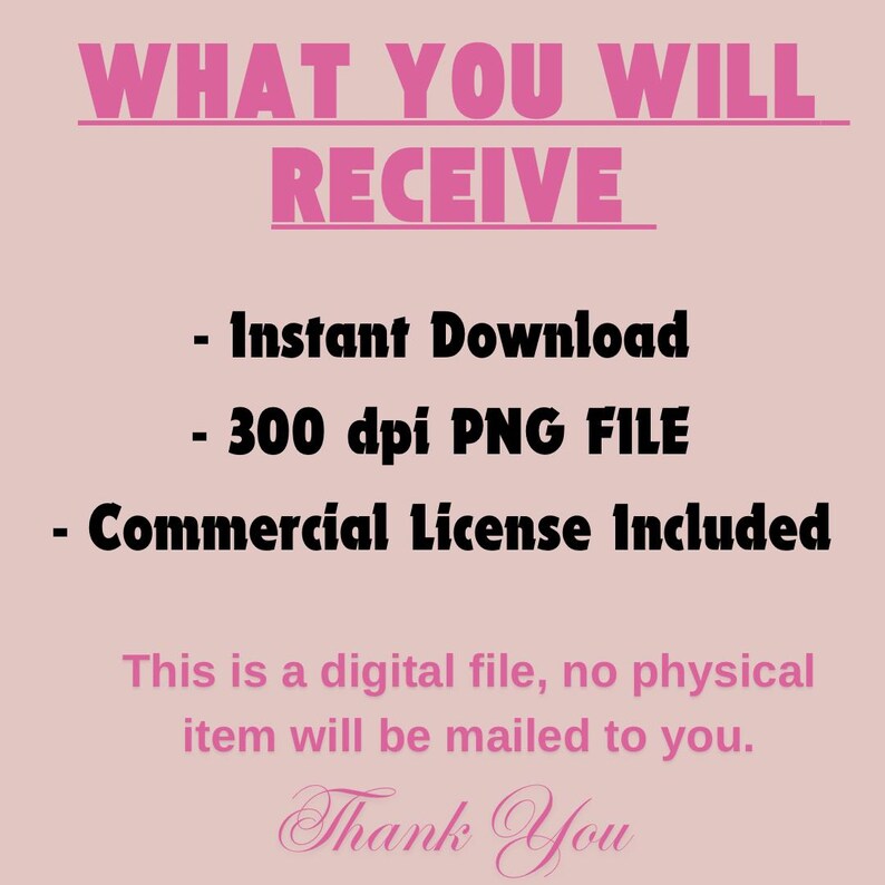 May include: A pink and black text graphic with the words "WHAT YOU WILL RECEIVE" in large letters. Below the text are three bullet points: "Instant Download", "300 dpi PNG FILE", and "Commercial License Included". The text "This is a digital file, no physical item will be mailed to you." is below the bullet points. The text "Thank You" is at the bottom of the graphic in a cursive font.