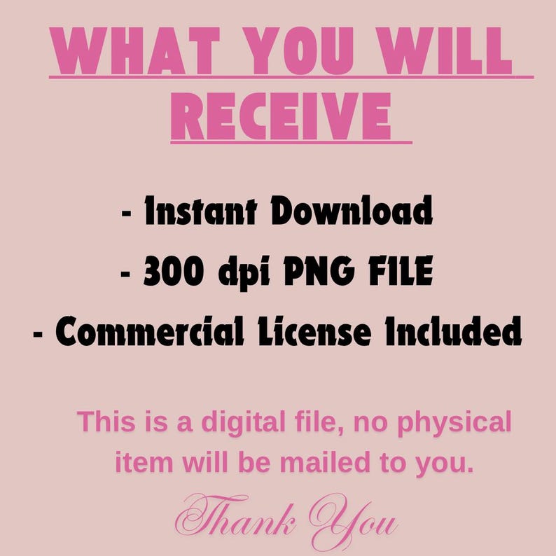 May include: A pink and black text graphic with the words "WHAT YOU WILL RECEIVE" in large letters. Below the text are three bullet points: "Instant Download", "300 dpi PNG FILE", and "Commercial License Included". The text "This is a digital file, no physical item will be mailed to you." is below the bullet points. The text "Thank You" is at the bottom of the graphic in a cursive font.