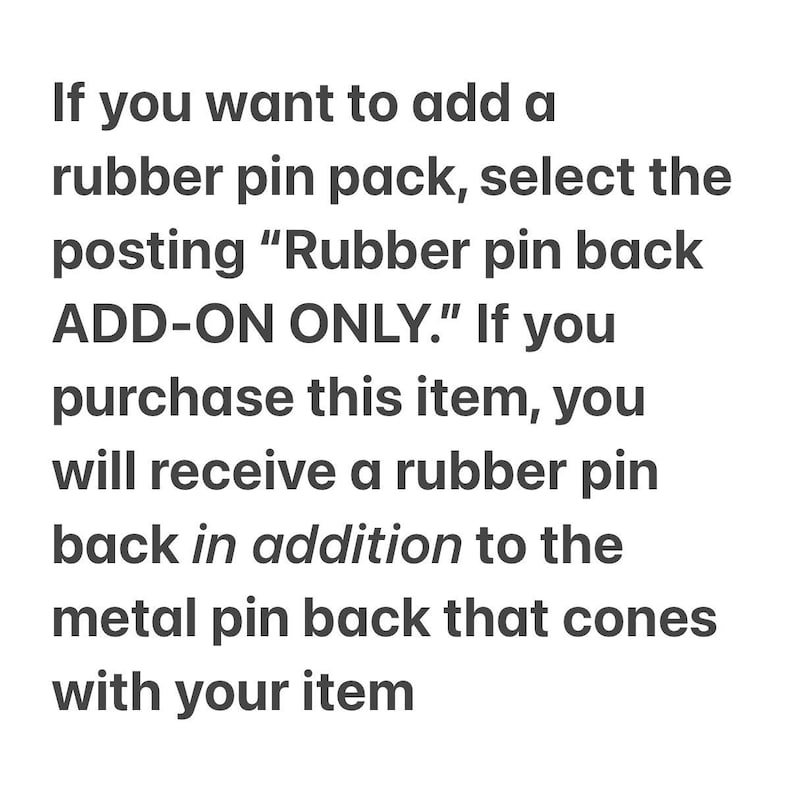 May include: A white informational graphic with dark grey text that reads: If you want to add a rubber pin pack, select the posting Rubber pin back ADD-ON ONLY. If you purchase this item, you will receive a rubber pin back in addition to the metal pin back that cones with your item.