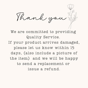 May include: A white card with black text that reads: Thank you. We are committed to providing Quality Service. If your product arrives damaged, please let us know within 15 days, (also include a picture of the item) and we will be happy to send a replacement or issue a refund. A black line drawing of a flower is in the top right corner.