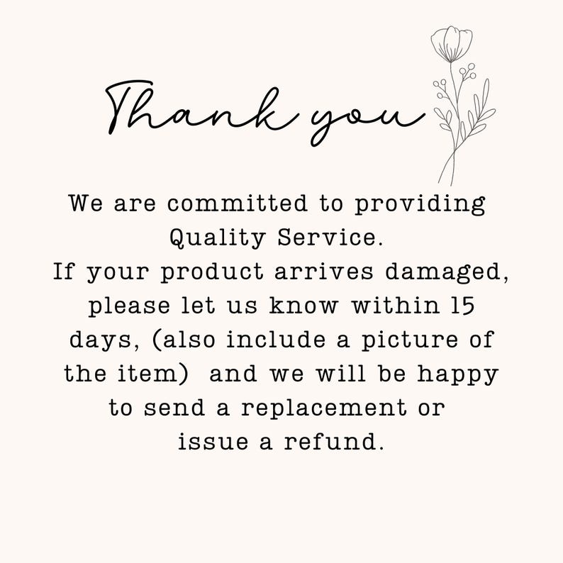 May include: A white card with black text that reads: Thank you. We are committed to providing Quality Service. If your product arrives damaged, please let us know within 15 days, (also include a picture of the item) and we will be happy to send a replacement or issue a refund. A black line drawing of a flower is in the top right corner.