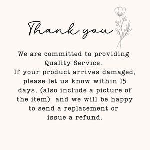 May include: A white card with black text that reads: Thank you. We are committed to providing Quality Service. If your product arrives damaged, please let us know within 15 days, (also include a picture of the item) and we will be happy to send a replacement or issue a refund. A black line drawing of a flower is in the top right corner.