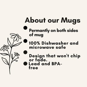 May include: A beige informational graphic featuring a black line drawing of a flower on the left. The text reads: About our Mugs, Permantly on both sides of mug, 100% Dishwasher and microwave safe, Design that won't chip or fade, Lead and BPA-free.