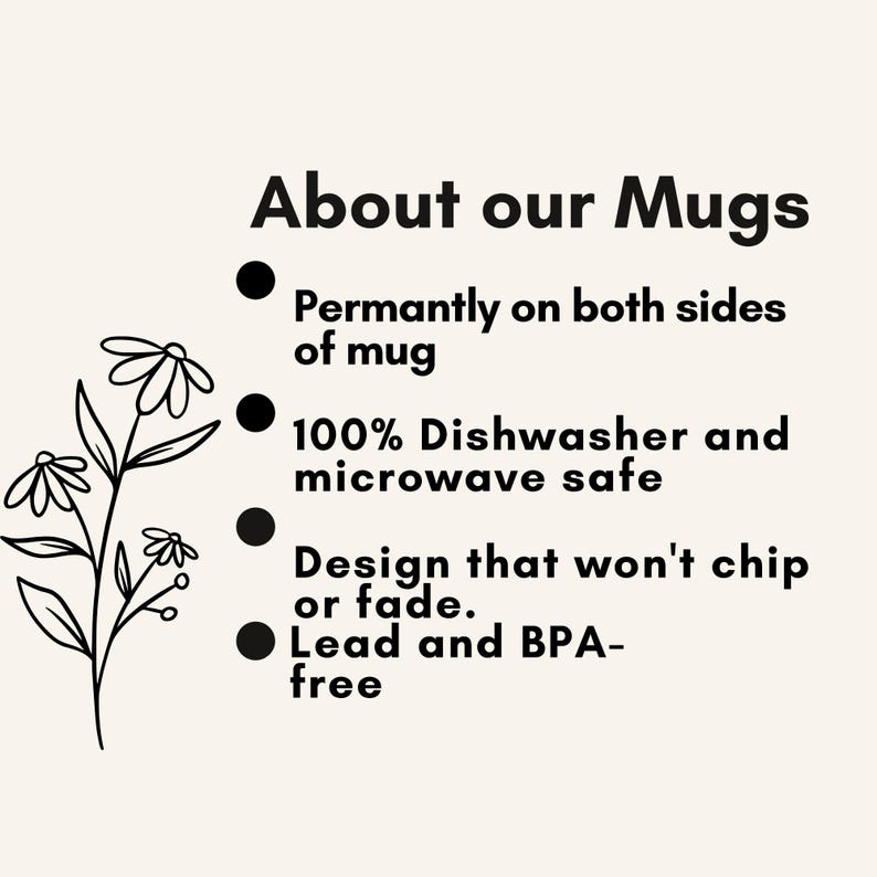 May include: A beige informational graphic featuring a black line drawing of a flower on the left. The text reads: About our Mugs, Permantly on both sides of mug, 100% Dishwasher and microwave safe, Design that won't chip or fade, Lead and BPA-free.