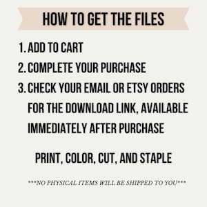 May include: A digital instruction graphic with the heading HOW TO GET THE FILES. It lists three steps: 1. ADD TO CART, 2. COMPLETE YOUR PURCHASE, 3. CHECK YOUR EMAIL OR ETSY ORDERS FOR THE DOWNLOAD LINK, AVAILABLE IMMEDIATELY AFTER PURCHASE. Ends with PRINT, COLOR, CUT, AND STAPLE and ***NO PHYSICAL ITEMS WILL BE SHIPPED TO YOU***