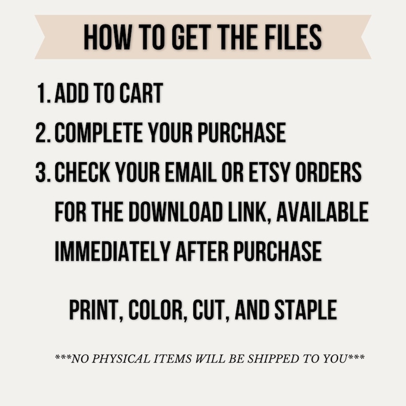 May include: A digital instruction graphic with the heading HOW TO GET THE FILES. It lists three steps: 1. ADD TO CART, 2. COMPLETE YOUR PURCHASE, 3. CHECK YOUR EMAIL OR ETSY ORDERS FOR THE DOWNLOAD LINK, AVAILABLE IMMEDIATELY AFTER PURCHASE. Ends with PRINT, COLOR, CUT, AND STAPLE and ***NO PHYSICAL ITEMS WILL BE SHIPPED TO YOU***