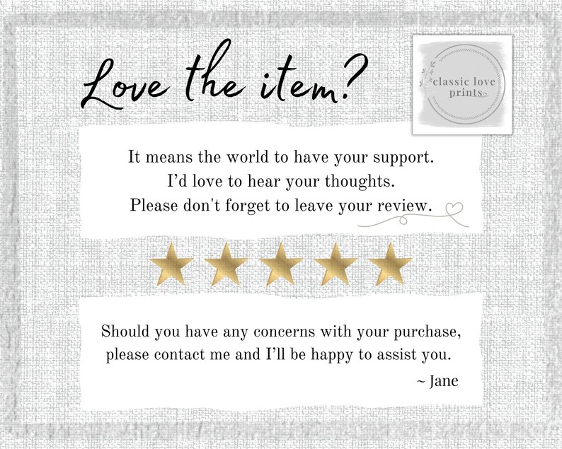 May include: A white background with a text overlay that reads "Love the item? It means the world to have your support. I'd love to hear your thoughts. Please don't forget to leave your review." Five gold stars are below the text. The text "classic love prints" is in a white box with a gold border. Below the stars is the text "Should you have any concerns with your purchase, please contact me and I'll be happy to assist you. - Jane"