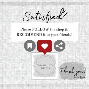 May include: A white text box with the words "Satisfied?" in black cursive font. Below the text is a white box with the text "Please FOLLOW the shop & RECOMMEND it to your friends!" in black text. Below the text box are three icons: a bookmark, a heart, and a share icon. Below the icons is a white circle with the text "classic love prints" in black text. Below the circle is a white text box with the text "Thank you! - Jane" in black cursive font.