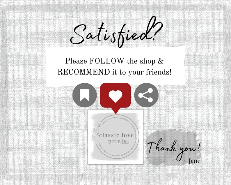 May include: A white text box with the words "Satisfied?" in black cursive font. Below the text is a white box with the text "Please FOLLOW the shop & RECOMMEND it to your friends!" in black text. Below the text box are three icons: a bookmark, a heart, and a share icon. Below the icons is a white circle with the text "classic love prints" in black text. Below the circle is a white text box with the text "Thank you! - Jane" in black cursive font.