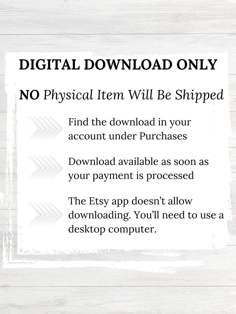 May include: Text on a white background that reads "DIGITAL DOWNLOAD ONLY NO Physical Item Will Be Shipped Find the download in your account under Purchases Download available as soon as your payment is processed The Etsy app doesn't allow downloading. You'll need to use a desktop computer."