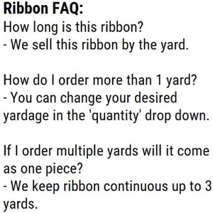 May include: Ribbon FAQ: How long is this ribbon? - We sell this ribbon by the yard. How do I order more than 1 yard? - You can change your desired yardage in the 'quantity' drop down. If I order multiple yards will it come as one piece? - We keep ribbon continuous up to 3 yards.