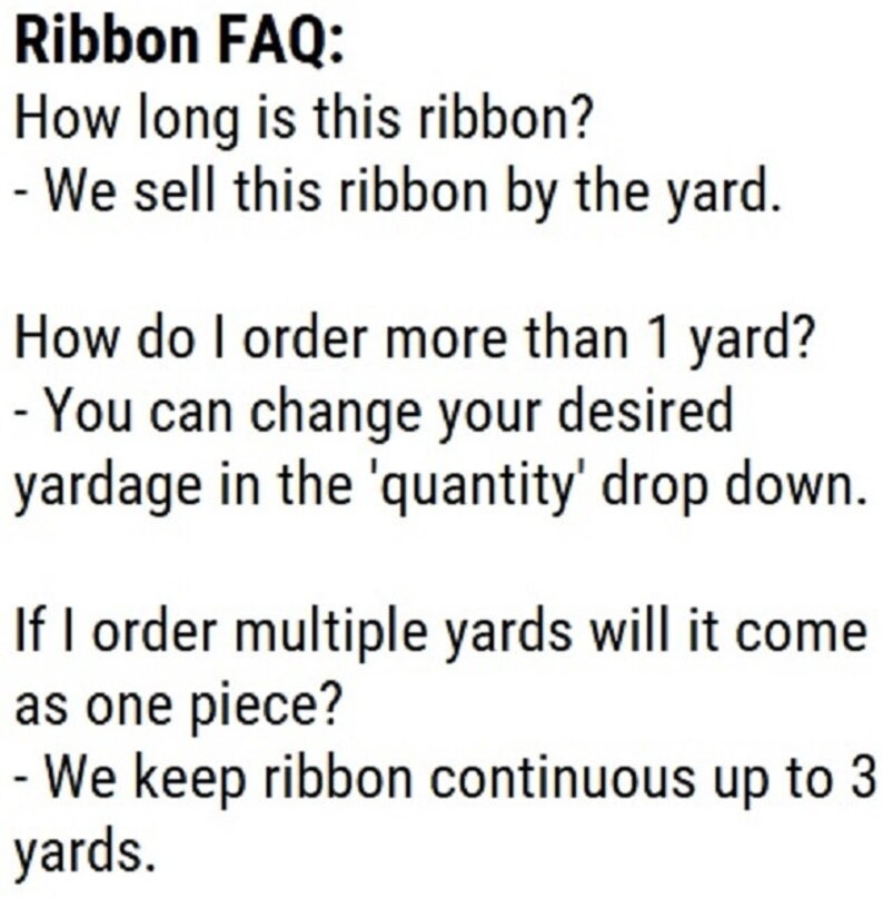May include: Ribbon FAQ: How long is this ribbon? - We sell this ribbon by the yard. How do I order more than 1 yard? - You can change your desired yardage in the 'quantity' drop down. If I order multiple yards will it come as one piece? - We keep ribbon continuous up to 3 yards.