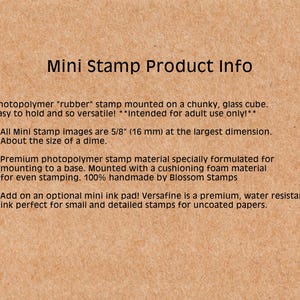 May include: A close-up of a product description for a mini rubber stamp. The text reads "Photopolymer "rubber" stamp mounted on a chunky, glass cube. Easy to hold and so versatile! *Intended for adult use only!* * All Mini Stamp images are 5/8" (16 mm) at the largest dimension. About the size of a dime. * Premium photopolymer stamp material specially formulated for mounting to a base. Mounted with a cushioning foam material for even stamping. 100% handmade by Blossom Stamps * Add on an optional mini ink pad! Versafine is a premium, water resistant ink perfect for small and detailed stamps for uncoated papers."