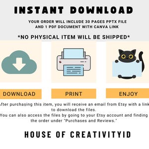 May include: A digital illustration of a cloud with a download arrow, a printer, and a black cat holding a blank sign. The text "INSTANT DOWNLOAD" is at the top of the image. The text "YOUR ORDER WILL INCLUDE 30 PAGES PPTX FILE AND 1 PDF DOCUMENT WITH CANVA LINK" is below the illustration. The text "*NO PHYSICAL ITEM WILL BE SHIPPED*" is below the previous text. The text "DOWNLOAD", "PRINT", and "ENJOY" are below the illustrations. The text "After purchasing this item, you will receive an email from Etsy with a link to download the files. You can also access the files by going to your Etsy account and finding the order under "Purchases and Reviews." is below the previous text. The text "HOUSE OF CREATIVITYID" is at the bottom of the image.