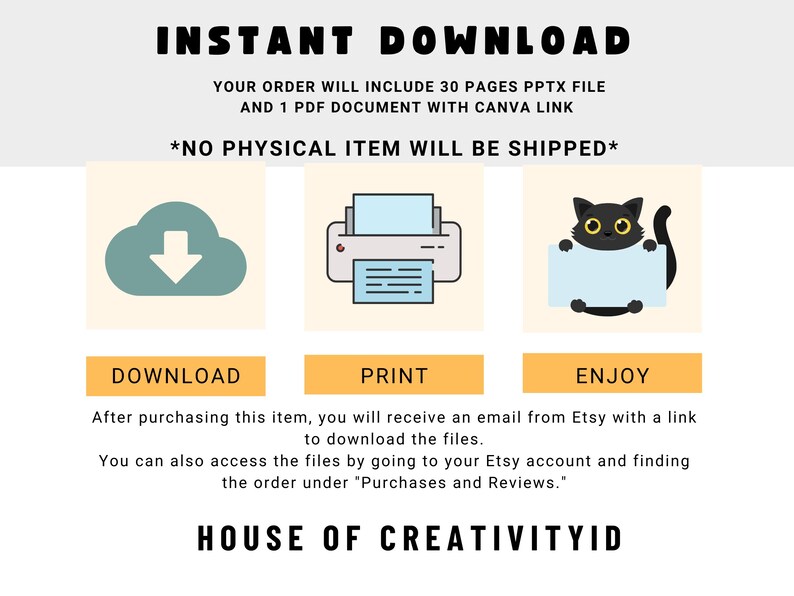 May include: A digital illustration of a cloud with a download arrow, a printer, and a black cat holding a blank sign. The text "INSTANT DOWNLOAD" is at the top of the image. The text "YOUR ORDER WILL INCLUDE 30 PAGES PPTX FILE AND 1 PDF DOCUMENT WITH CANVA LINK" is below the illustration. The text "*NO PHYSICAL ITEM WILL BE SHIPPED*" is below the previous text. The text "DOWNLOAD", "PRINT", and "ENJOY" are below the illustrations. The text "After purchasing this item, you will receive an email from Etsy with a link to download the files. You can also access the files by going to your Etsy account and finding the order under "Purchases and Reviews." is below the previous text. The text "HOUSE OF CREATIVITYID" is at the bottom of the image.