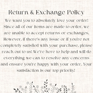 May include: Text on a white background with a floral design at the bottom. The text reads: "Return & Exchange Policy. We want you to absolutely love your order! Since all of our items are made to order, we are unable to accept returns or exchanges. However, if there's any issue or if you're not completely satisfied with your purchase, please reach out to us! We're here to help and will do everything we can to resolve any concerns and ensure you're happy with your order. Your satisfaction is our top priority!"