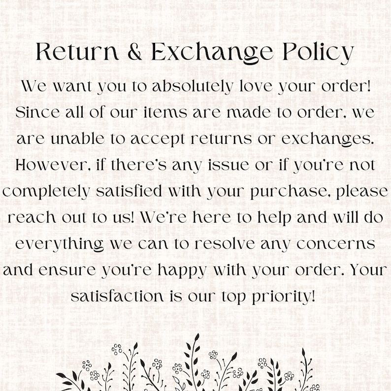 May include: Text on a white background with a floral design at the bottom. The text reads: "Return & Exchange Policy. We want you to absolutely love your order! Since all of our items are made to order, we are unable to accept returns or exchanges. However, if there's any issue or if you're not completely satisfied with your purchase, please reach out to us! We're here to help and will do everything we can to resolve any concerns and ensure you're happy with your order. Your satisfaction is our top priority!"