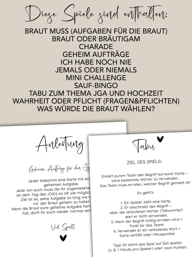 May include: A printable game guide for a bridal shower or bachelorette party. The games include "Braut Muss", "Braut oder Br&auml;utigam", "Charade", "Geheim Auftr&auml;ge", "Ich habe noch nie", "Jemals oder niemals", "Mini Challenge", "Sauf-Bingo", "Tabu zum Thema JGA und Hochzeit", "Wahrheit oder Pflicht (Fragen&Pflichten)", and "Was w&uuml;rde die Braut w&auml;hlen?"