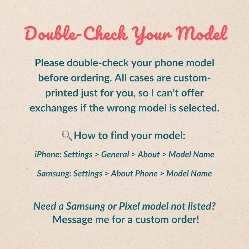 Może przedstawiać: Beżowe tło z czerwonym tekstem "Double-Check Your Model". Poniższy tekst radzi klientom, aby przed zam&oacute;wieniem spersonalizowanych etui sprawdzili model swojego telefonu. Podano instrukcje dotyczące znajdowania modelu na iPhone'ach i telefonach Samsung.