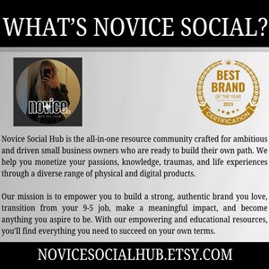 May include: A graphic with the text "What's Novice Social?" and a logo for Novice Social Hub, a resource community for small business owners. The logo features a woman with long brown hair and a black shirt. The text "Novice Social Hub is the all-in-one resource community crafted for ambitious and driven small business owners who are ready to build their own path. We help you monetize your passions, knowledge, traumas, and life experiences through a diverse range of physical and digital products. Our mission is to empower you to build a strong, authentic brand you love, transition from your 9-5 job, make a meaningful impact, and become anything you aspire to be. With our empowering and educational resources, you'll find everything you need to succeed on your own terms." is also included. The graphic also features a gold seal with the text "Best Brand of the Year 2023 Certification".