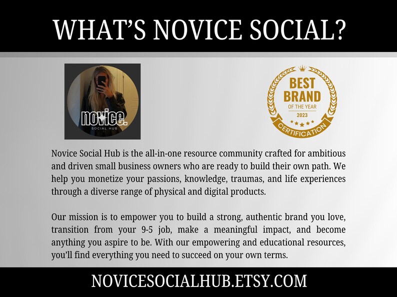 May include: A graphic with the text "What's Novice Social?" and a logo for Novice Social Hub, a resource community for small business owners. The logo features a woman with long brown hair and a black shirt. The text "Novice Social Hub is the all-in-one resource community crafted for ambitious and driven small business owners who are ready to build their own path. We help you monetize your passions, knowledge, traumas, and life experiences through a diverse range of physical and digital products. Our mission is to empower you to build a strong, authentic brand you love, transition from your 9-5 job, make a meaningful impact, and become anything you aspire to be. With our empowering and educational resources, you'll find everything you need to succeed on your own terms." is also included. The graphic also features a gold seal with the text "Best Brand of the Year 2023 Certification".