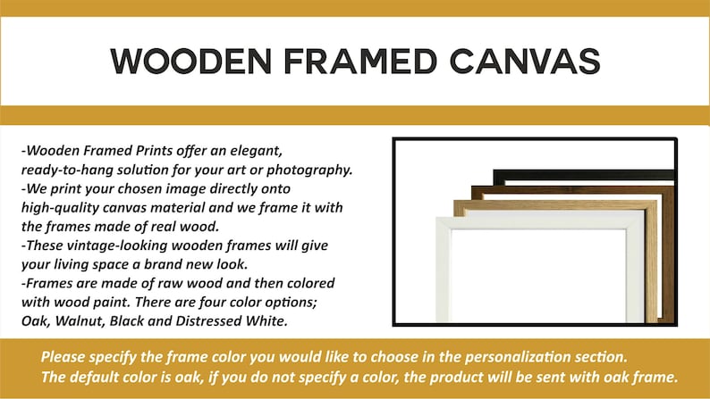 Puede incluir: Impresiones sobre lienzo enmarcadas en madera ofrecen una soluci&oacute;n elegante y lista para colgar para su arte o fotograf&iacute;a. Los marcos est&aacute;n hechos de madera real y est&aacute;n disponibles en cuatro colores: roble, nogal, negro y blanco desgastado. Especifique el color del marco que desea elegir en la secci&oacute;n de personalizaci&oacute;n. El color predeterminado es roble, si no especifica un color, el producto se enviar&aacute; con un marco de roble.