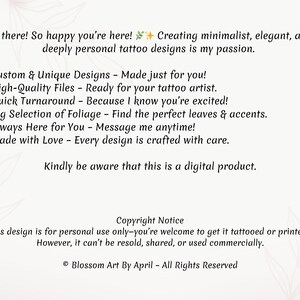 May include: A digital illustration of a text-based advertisement for custom tattoo designs. The text reads: "Hi there! So happy you're here! Creating minimalist, elegant, and deeply personal tattoo designs is my passion. ✓ Custom & Unique Designs - Made just for you! ✓ High-Quality Files - Ready for your tattoo artist. ✓ Quick Turnaround - Because I know you're excited! ✓ Big Selection of Foliage - Find the perfect leaves & accents. ✓ Always Here for You - Message me anytime! ✓ Made with Love - Every design is crafted with care. Kindly be aware that this is a digital product. Copyright Notice This design is for personal use only-you're welcome to get it tattooed or printed! However, it can't be resold, shared, or used commercially. &copy; Blossom Art By April - All Rights Reserved"