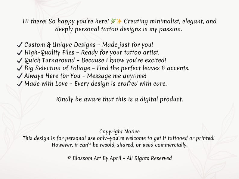 May include: A digital illustration of a text-based advertisement for custom tattoo designs. The text reads: "Hi there! So happy you're here! Creating minimalist, elegant, and deeply personal tattoo designs is my passion. ✓ Custom & Unique Designs - Made just for you! ✓ High-Quality Files - Ready for your tattoo artist. ✓ Quick Turnaround - Because I know you're excited! ✓ Big Selection of Foliage - Find the perfect leaves & accents. ✓ Always Here for You - Message me anytime! ✓ Made with Love - Every design is crafted with care. Kindly be aware that this is a digital product. Copyright Notice This design is for personal use only-you're welcome to get it tattooed or printed! However, it can't be resold, shared, or used commercially. &copy; Blossom Art By April - All Rights Reserved"