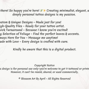 May include: A digital illustration of a text-based advertisement for custom tattoo designs. The text reads: "Hi there! So happy you're here! Creating minimalist, elegant, and deeply personal tattoo designs is my passion. ✓ Custom & Unique Designs - Made just for you! ✓ High-Quality Files - Ready for your tattoo artist. ✓ Quick Turnaround - Because I know you're excited! ✓ Big Selection of Foliage - Find the perfect leaves & accents. ✓ Always Here for You - Message me anytime! ✓ Made with Love - Every design is crafted with care. Kindly be aware that this is a digital product. Copyright Notice This design is for personal use only-you're welcome to get it tattooed or printed! However, it can't be resold, shared, or used commercially. &copy; Blossom Art By April - All Rights Reserved"