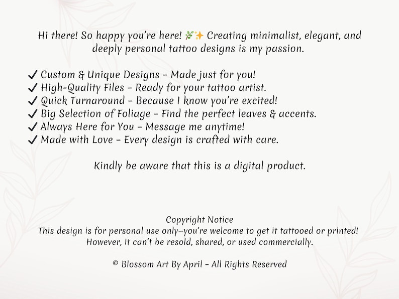 May include: A digital illustration of a text-based advertisement for custom tattoo designs. The text reads: "Hi there! So happy you're here! Creating minimalist, elegant, and deeply personal tattoo designs is my passion. ✓ Custom & Unique Designs - Made just for you! ✓ High-Quality Files - Ready for your tattoo artist. ✓ Quick Turnaround - Because I know you're excited! ✓ Big Selection of Foliage - Find the perfect leaves & accents. ✓ Always Here for You - Message me anytime! ✓ Made with Love - Every design is crafted with care. Kindly be aware that this is a digital product. Copyright Notice This design is for personal use only-you're welcome to get it tattooed or printed! However, it can't be resold, shared, or used commercially. &copy; Blossom Art By April - All Rights Reserved"