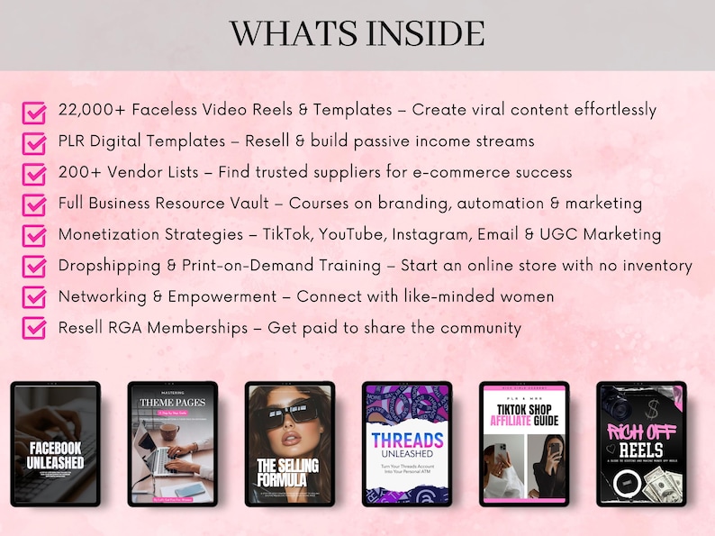 May include: A pink and white graphic with a checklist of resources for online business owners. The checklist includes 22,000+ Faceless Video Reels & Templates, PLR Digital Templates, 200+ Vendor Lists, Full Business Resource Vault, Monetization Strategies, Dropshipping & Print-on-Demand Training, Networking & Empowerment, and Resell RGA Memberships. The graphic also includes images of various digital products, such as Facebook Unleashed, Theme Pages, The Selling Formula, Threads Unleashed, TikTok Shop Affiliate Guide, and Rich Off Reels.