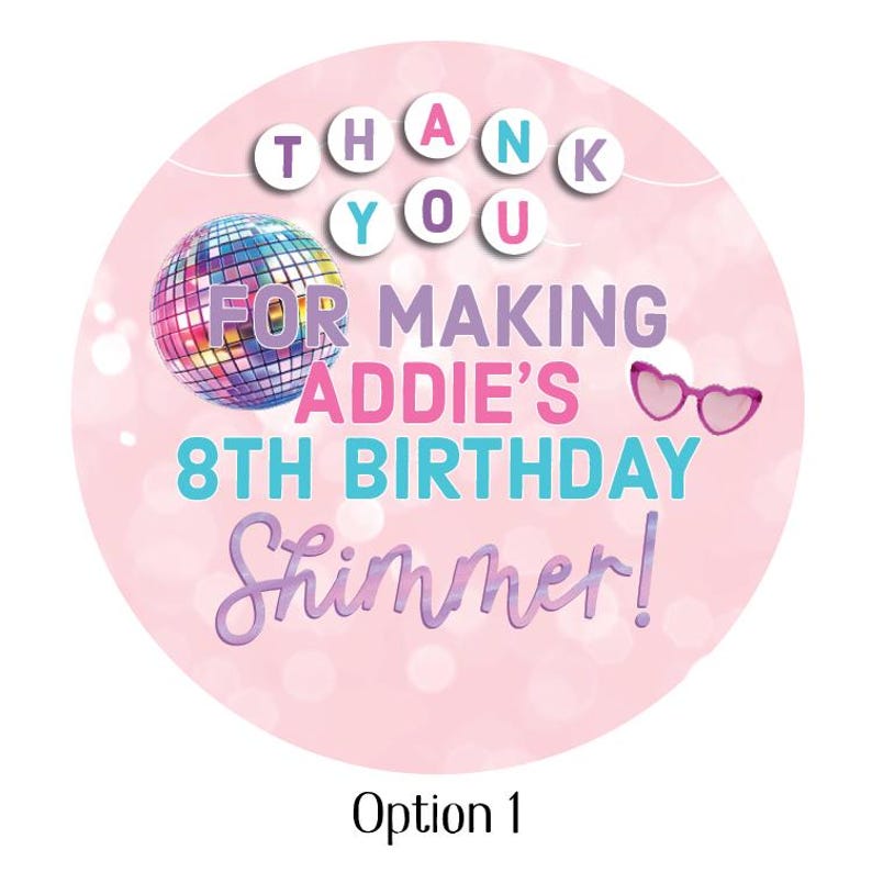 May include: A round, pink sticker with the text "THANK YOU" at the top. Below, it reads "FOR MAKING ADDIE'S 8TH BIRTHDAY Shimmer!" A disco ball and pink heart-shaped glasses are also featured. "Option 1" is at the bottom.