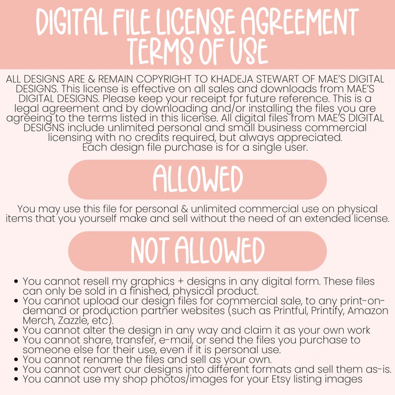 K&ouml;nnte beinhalten: Eine rosa und wei&szlig;e digitale Datei-Lizenzvereinbarung mit dem Text "Digital File License Agreement" und "Terms of Use". Das Dokument legt die Nutzungsbedingungen f&uuml;r digitale Dateien fest, einschlie&szlig;lich dessen, was erlaubt ist und was nicht. Das Dokument besagt, dass alle Designs urheberrechtlich gesch&uuml;tzt sind durch Khadeja Stewart von Mae's Digital Designs. Das Dokument besagt auch, dass die Lizenz f&uuml;r alle Verk&auml;ufe und Downloads von Mae's Digital Designs g&uuml;ltig ist. Das Dokument besagt auch, dass die Lizenz eine unbegrenzte pers&ouml;nliche und gewerbliche Lizenz f&uuml;r kleine Unternehmen ohne erforderliche Credits, aber immer gesch&auml;tzt, beinhaltet. Jeder Kauf einer Design-Datei ist f&uuml;r einen einzigen Benutzer.